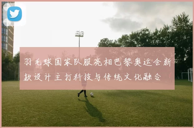 羽毛球国家队服亮相巴黎奥运会新款设计主打科技与传统文化融合