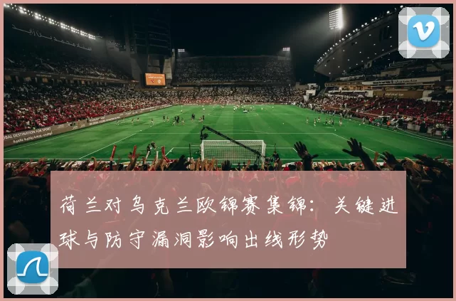 荷兰对乌克兰欧锦赛集锦：关键进球与防守漏洞影响出线形势