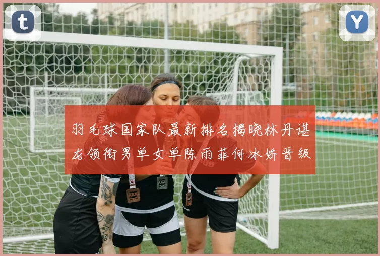 羽毛球国家队最新排名揭晓林丹谌龙领衔男单女单陈雨菲何冰娇晋级