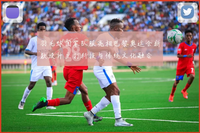 羽毛球国家队服亮相巴黎奥运会新款设计主打科技与传统文化融合