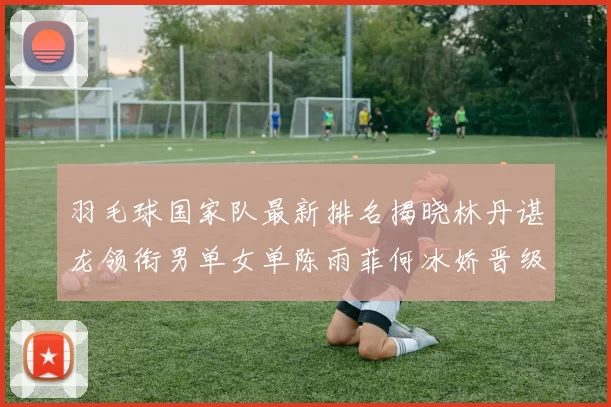 羽毛球国家队最新排名揭晓林丹谌龙领衔男单女单陈雨菲何冰娇晋级