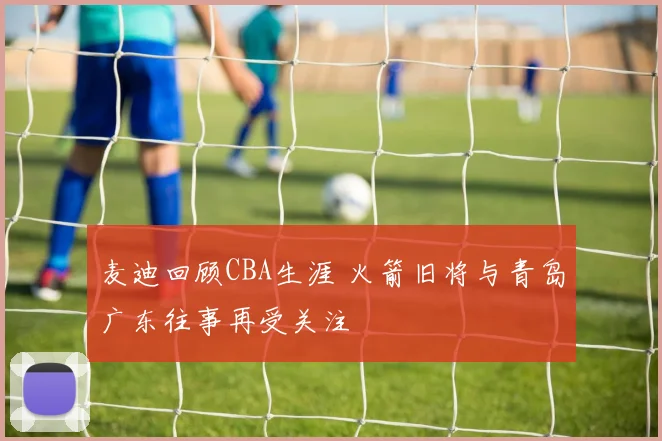 麦迪回顾CBA生涯 火箭旧将与青岛广东往事再受关注
