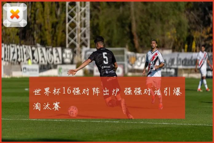 世界杯16强对阵出炉 强强对话引爆淘汰赛