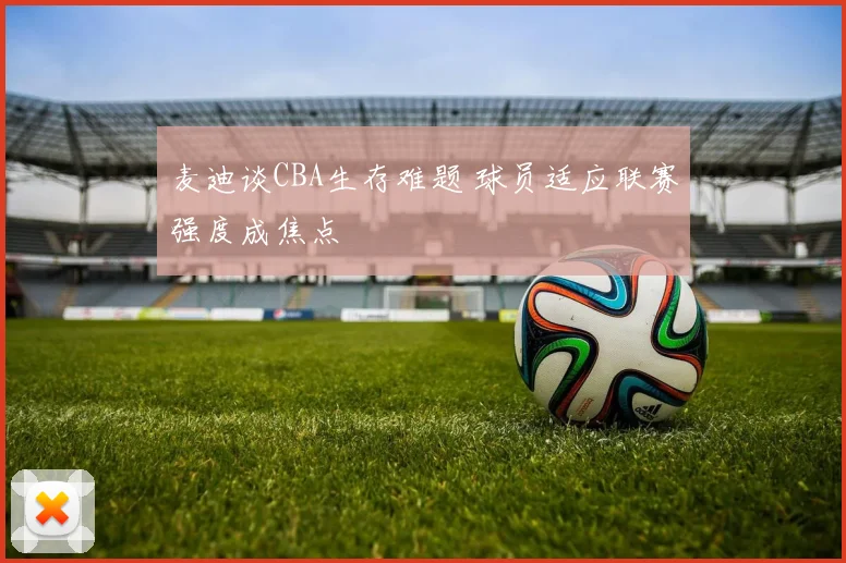 麦迪谈CBA生存难题 球员适应联赛强度成焦点