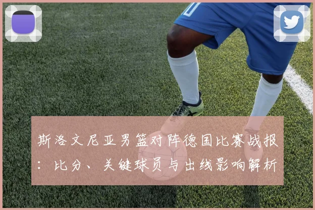 斯洛文尼亚男篮对阵德国比赛战报：比分、关键球员与出线影响解析