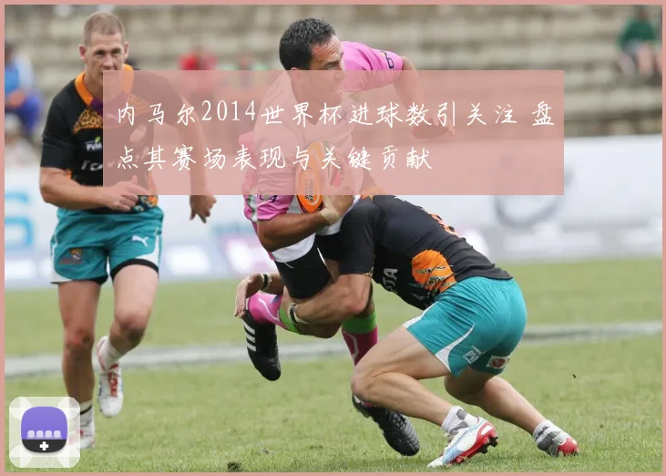 内马尔2014世界杯进球数引关注 盘点其赛场表现与关键贡献