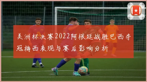 美洲杯决赛2022阿根廷战胜巴西夺冠梅西表现与赛后影响分析