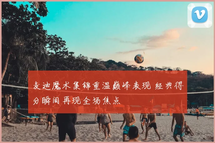 麦迪魔术集锦重温巅峰表现 经典得分瞬间再现全场焦点