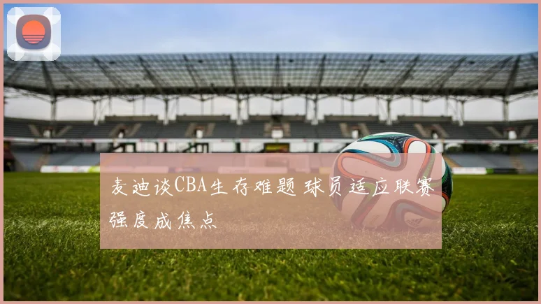 麦迪谈CBA生存难题 球员适应联赛强度成焦点